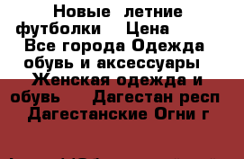 Новые, летние футболки  › Цена ­ 500 - Все города Одежда, обувь и аксессуары » Женская одежда и обувь   . Дагестан респ.,Дагестанские Огни г.